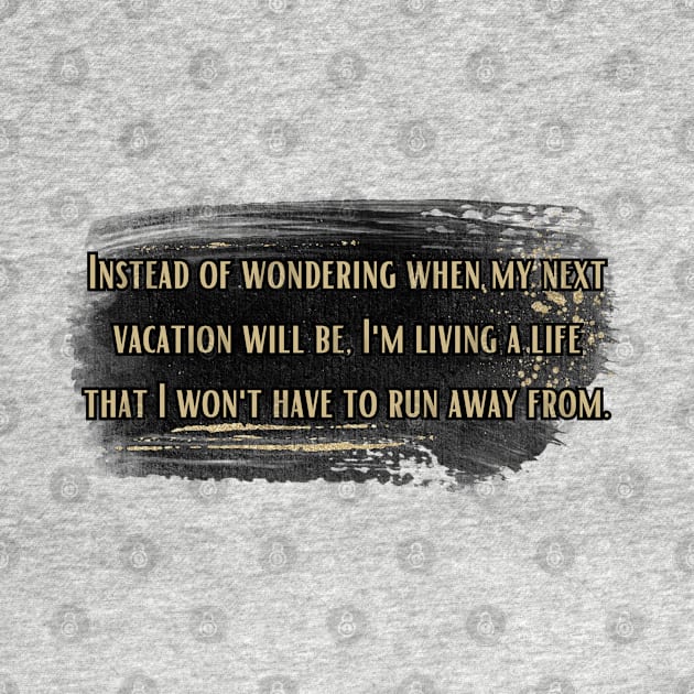 Instead of wondering when my next vacation will be, I'm living a life that I won't have to run away from. by UnCoverDesign